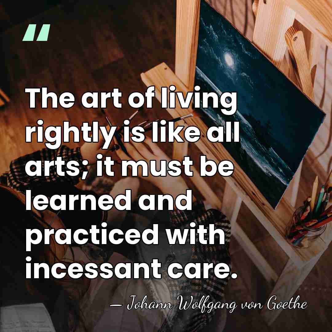 The art of living rightly is like all arts; it must be&hellip; - Johann Wolfgang von Goethe