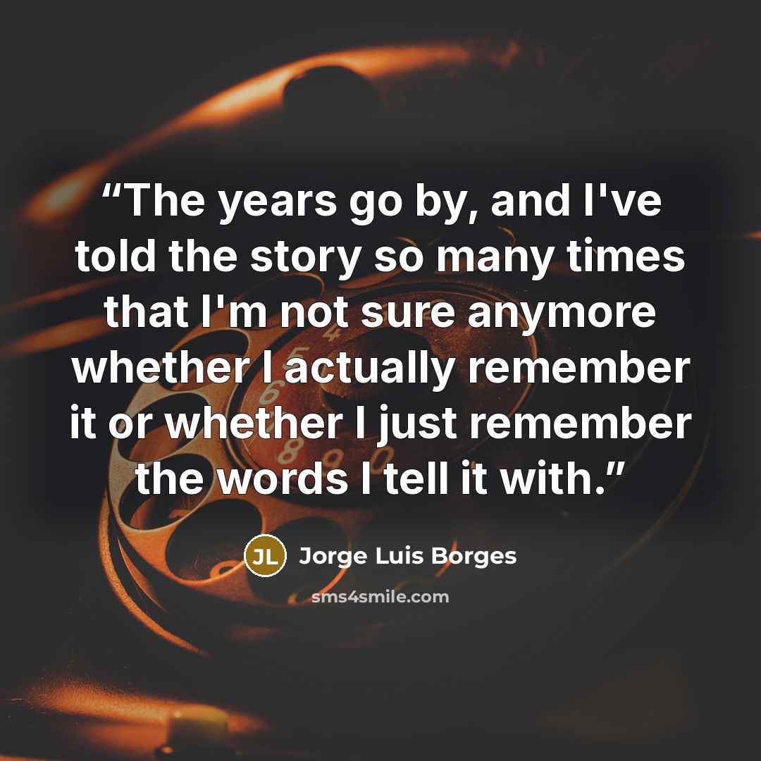 “The years go by, and I've told the story so many times that I'm not sure anymore whether I actually remember it or whether I just remember the words I tell it with.” quote by Jorge Luis Borges