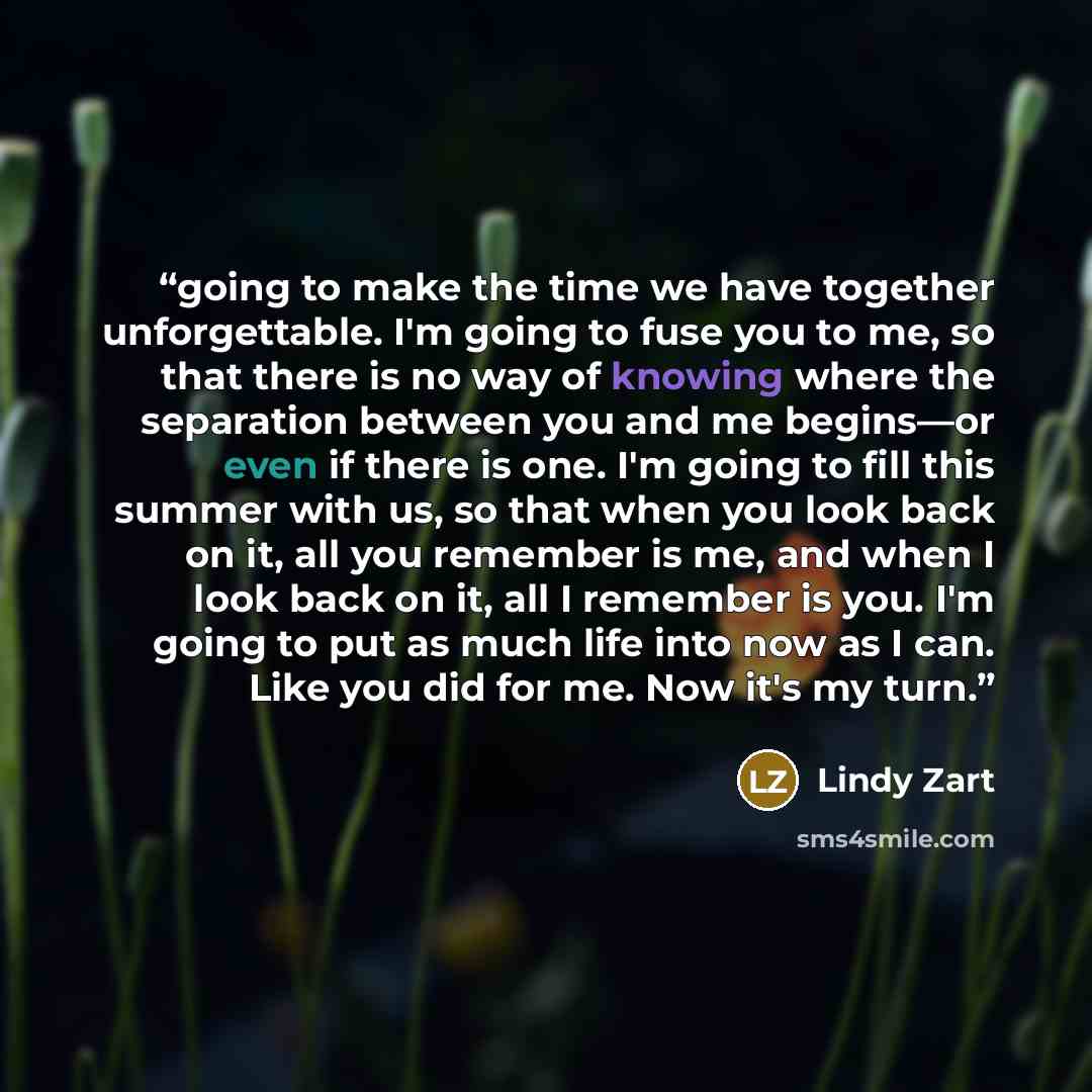 “going to make the time we have together unforgettable. I'm going to fuse you to me, so that there is no way of knowing where the separation between you and me begins—or even if there is one. I'm going to fill this summer with us, so that when you look back on it, all you remember is me, and when I…” quote by Lindy Zart
