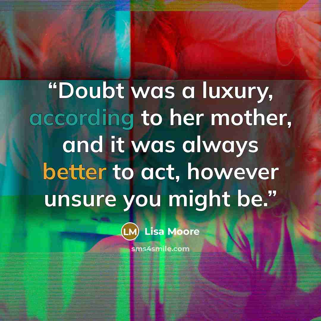 “Doubt was a luxury, according to her mother, and it was always better to act, however unsure you might be.” quote by Lisa Moore