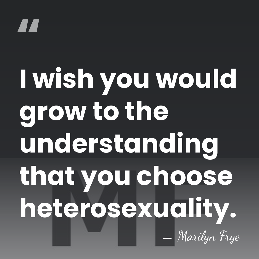 I wish you would grow to the understanding that you choose heterosexuality. - Marilyn Frye