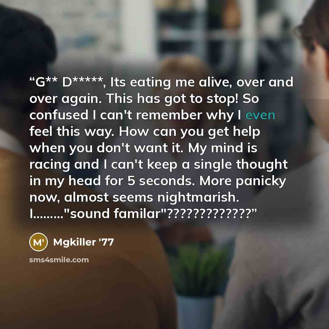 “G** D*****, Its eating me alive, over and over again. This has got to stop! So confused I can't remember why I even feel this way. How can you get help when you don't want it. My mind is racing and I can't keep a single thought in my head for 5 seconds. More panicky now, almost seems nightmarish…” quote by Mgkiller '77