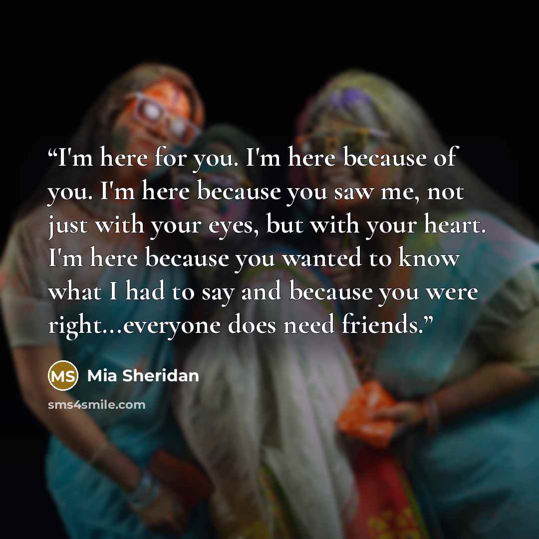 “I'm here for you. I'm here because of you. I'm here because you saw me, not just with your eyes, but with your heart. I'm here because you wanted to know what I had to say and because you were right...everyone does need friends.” quote by Mia Sheridan