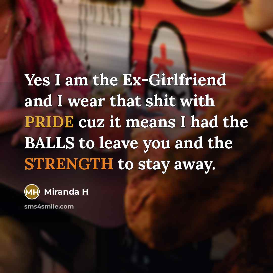 “Yes I am the Ex-Girlfriend and I wear that shit with PRIDE cuz it means I had the BALLS to leave you and the STRENGTH to stay away.” quote by Miranda H
