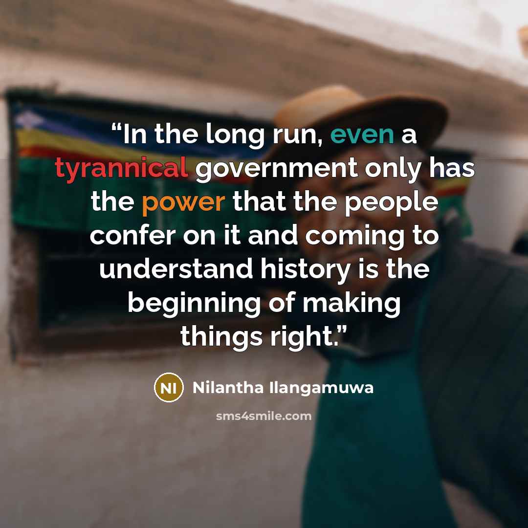 “In the long run, even a tyrannical government only has the power that the people confer on it and coming to understand history is the beginning of making things right.” quote by Nilantha Ilangamuwa
