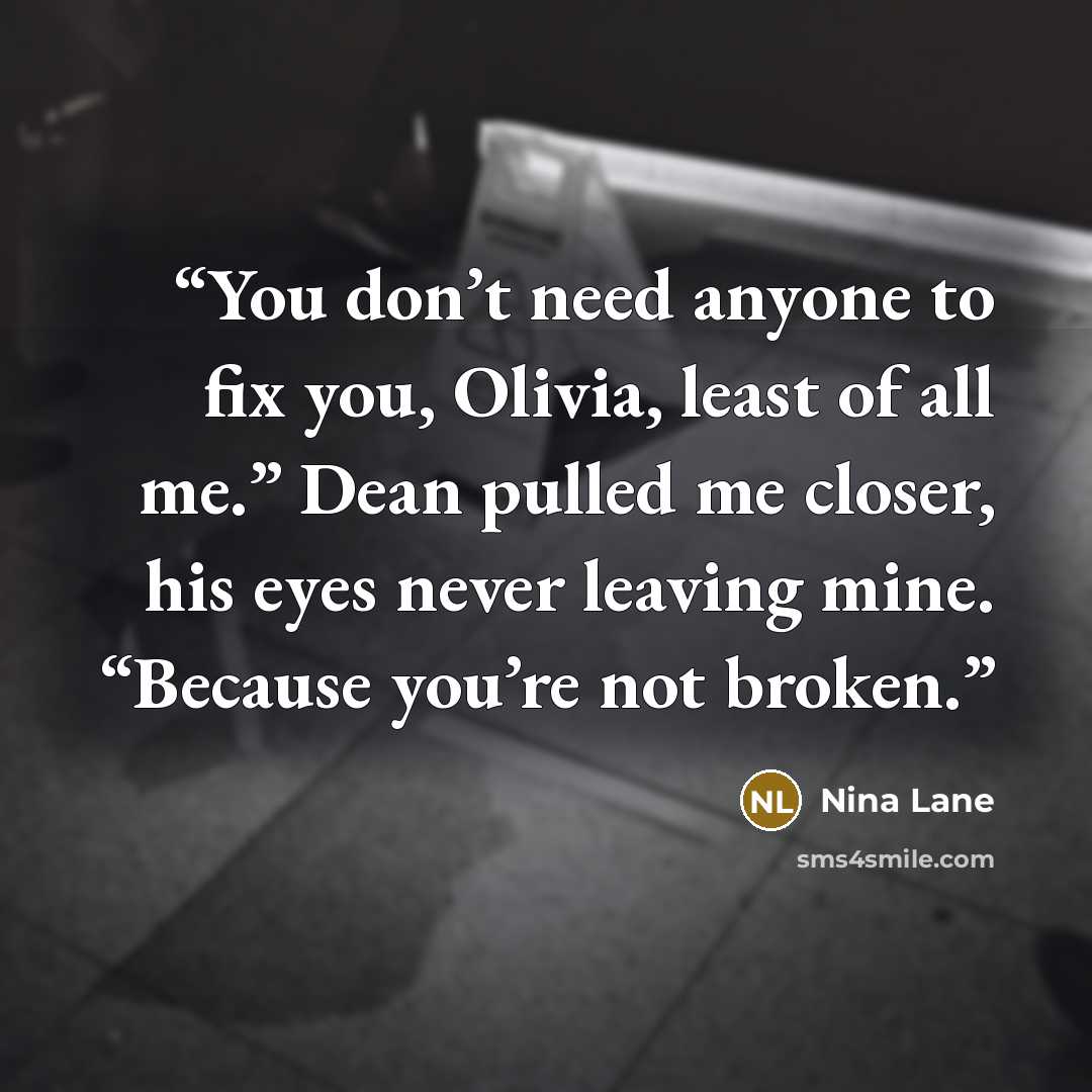 “You don’t need anyone to fix you, Olivia, least of all me.” Dean pulled me closer, his eyes never leaving mine. “Because you’re not broken.” quote by Nina Lane