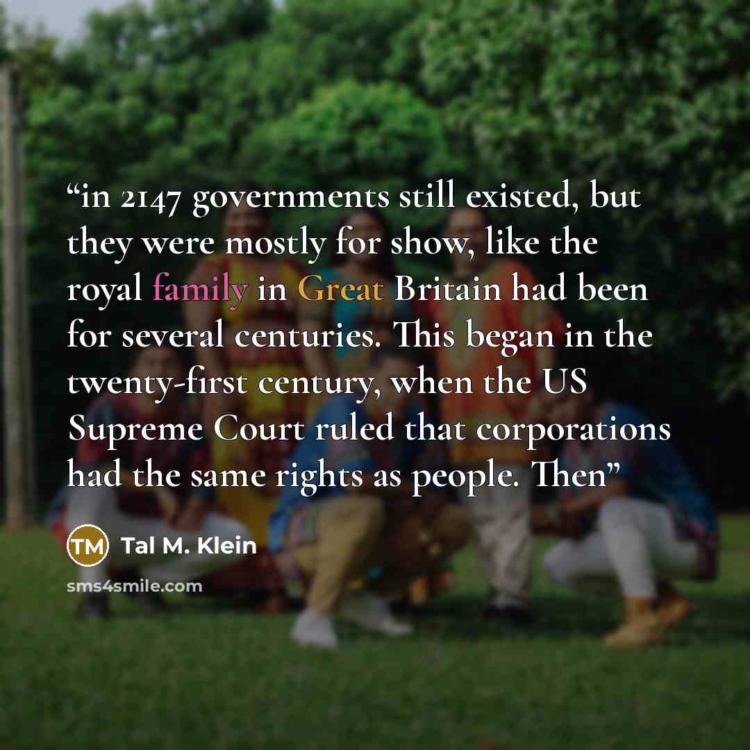“in 2147 governments still existed, but they were mostly for show, like the royal family in Great Britain had been for several centuries. This began in the twenty-first century, when the US Supreme Court ruled that corporations had the same rights as people. Then” quote by Tal M. Klein