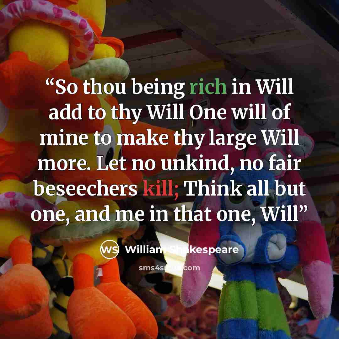 “So thou being rich in Will add to thy Will One will of mine to make thy large Will more. Let no unkind, no fair beseechers kill; Think all but one, and me in that one, Will” quote by William Shakespeare