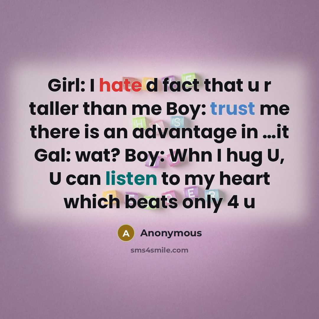 “Girl: I hate d fact that u r taller than me Boy: trust me there is an advantage in …it Gal: wat? Boy: Whn I hug U, U can listen to my heart which beats only 4 u” quote by Anonymous