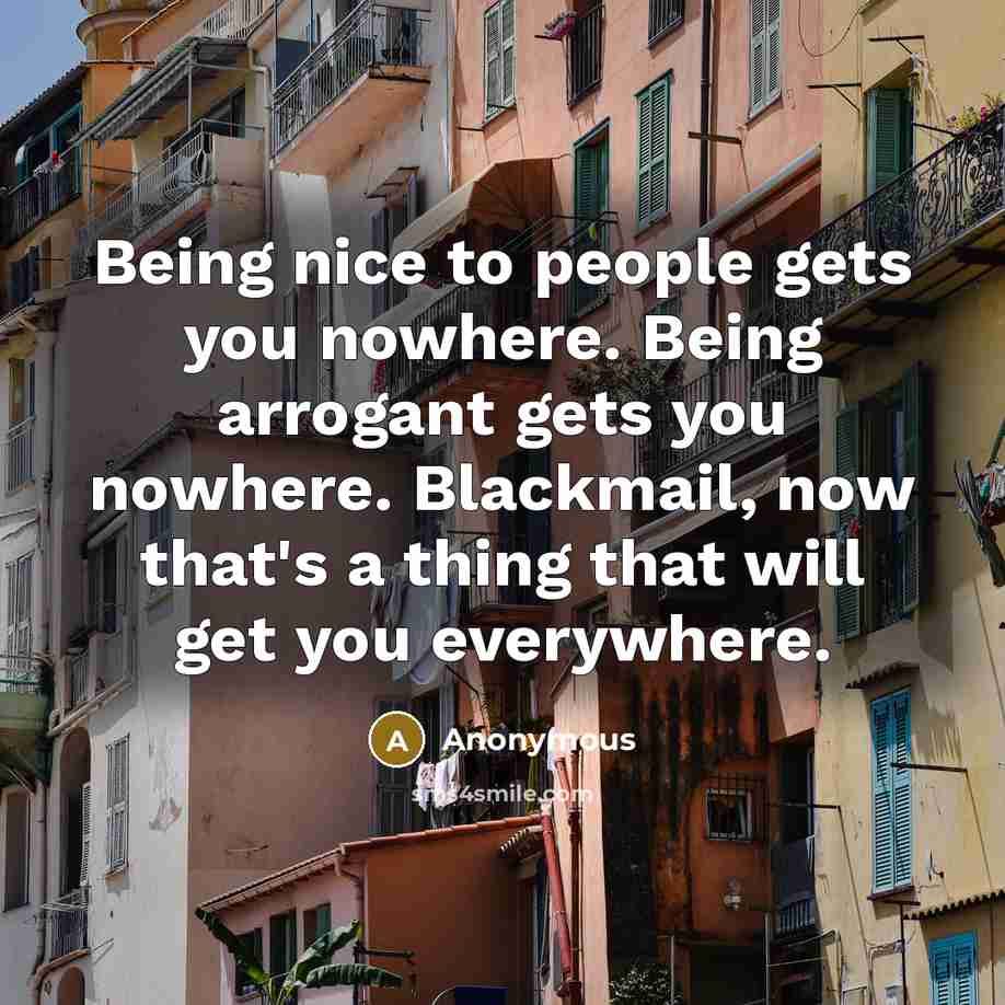 “Being nice to people gets you nowhere. Being arrogant gets you nowhere. Blackmail, now that's a thing that will get you everywhere.” quote by Anonymous