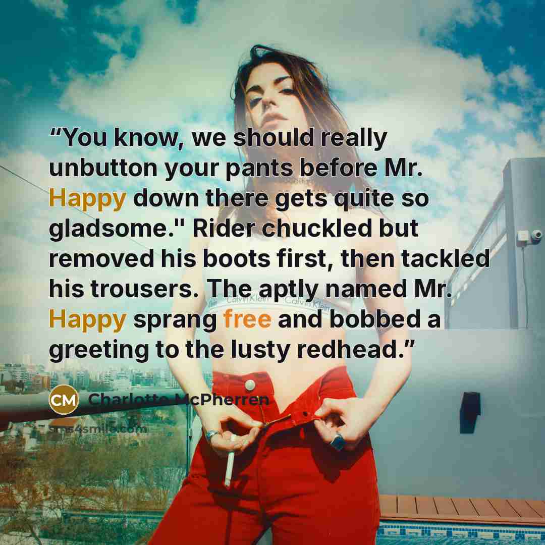 “You know, we should really unbutton your pants before Mr. Happy down there gets quite so gladsome." Rider chuckled but removed his boots first, then tackled his trousers. The aptly named Mr. Happy sprang free and bobbed a greeting to the lusty redhead.” quote by Charlotte McPherren