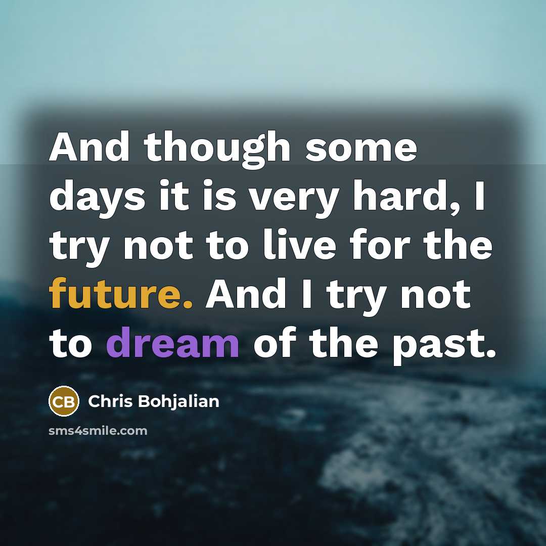 “And though some days it is very hard, I try not to live for the future. And I try not to dream of the past.” quote by Chris Bohjalian