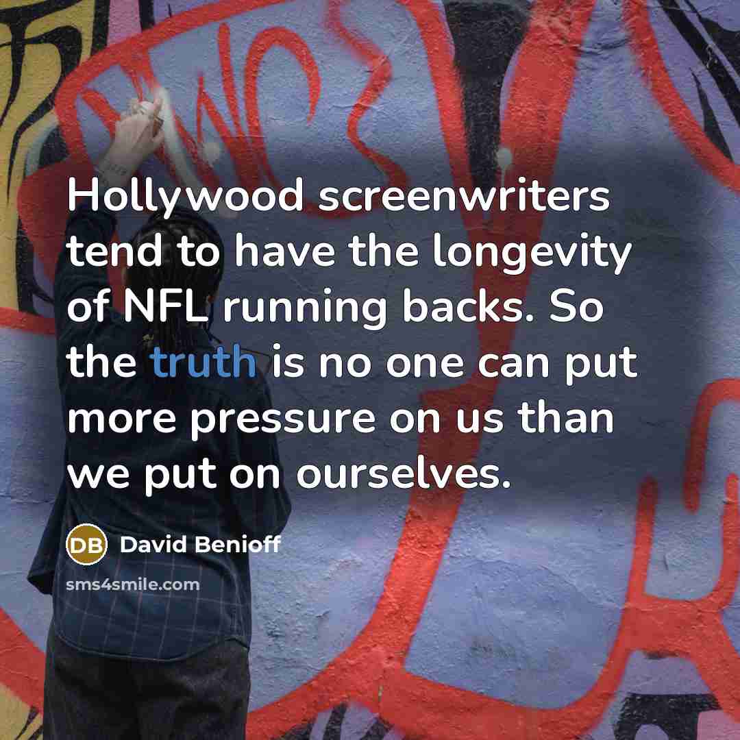 “Hollywood screenwriters tend to have the longevity of NFL running backs. So the truth is no one can put more pressure on us than we put on ourselves.” quote by David Benioff