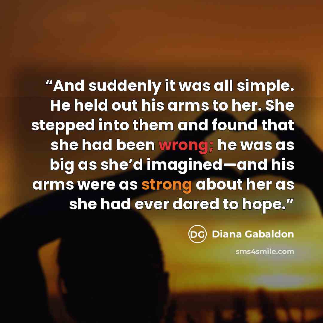 “And suddenly it was all simple. He held out his arms to her. She stepped into them and found that she had been wrong; he was as big as she’d imagined—and his arms were as strong about her as she had ever dared to hope.” quote by Diana Gabaldon