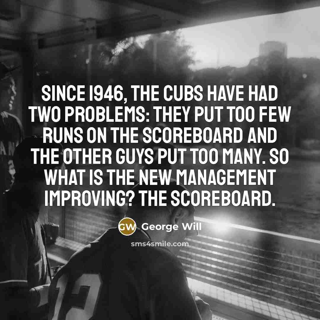 “Since 1946, the Cubs have had two problems: They put too few runs on the scoreboard and the other guys put too many. So what is the new management improving? The scoreboard.” quote by George Will