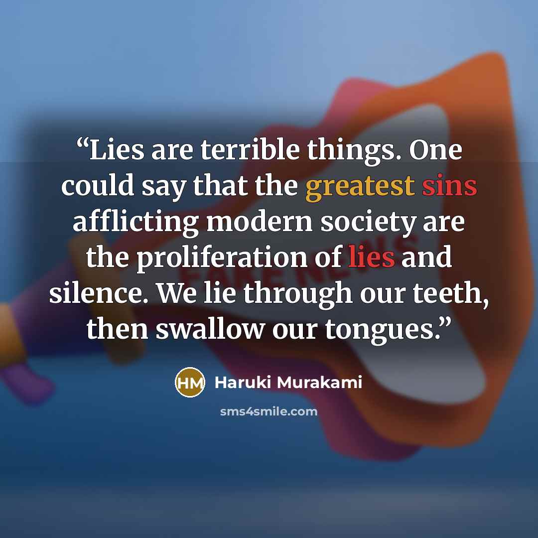 “Lies are terrible things. One could say that the greatest sins afflicting modern society are the proliferation of lies and silence. We lie through our teeth, then swallow our tongues.” quote by Haruki Murakami