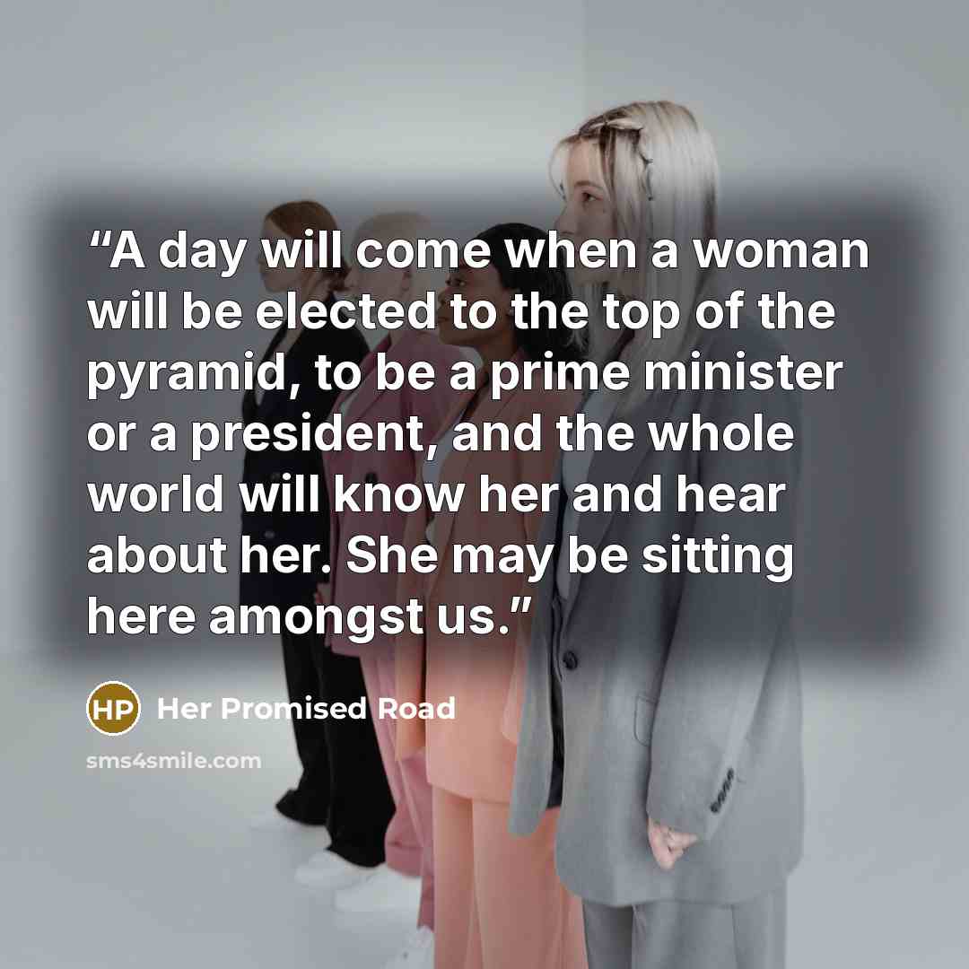 “A day will come when a woman will be elected to the top of the pyramid, to be a prime minister or a president, and the whole world will know her and hear about her. She may be sitting here amongst us.” quote by Her Promised Road