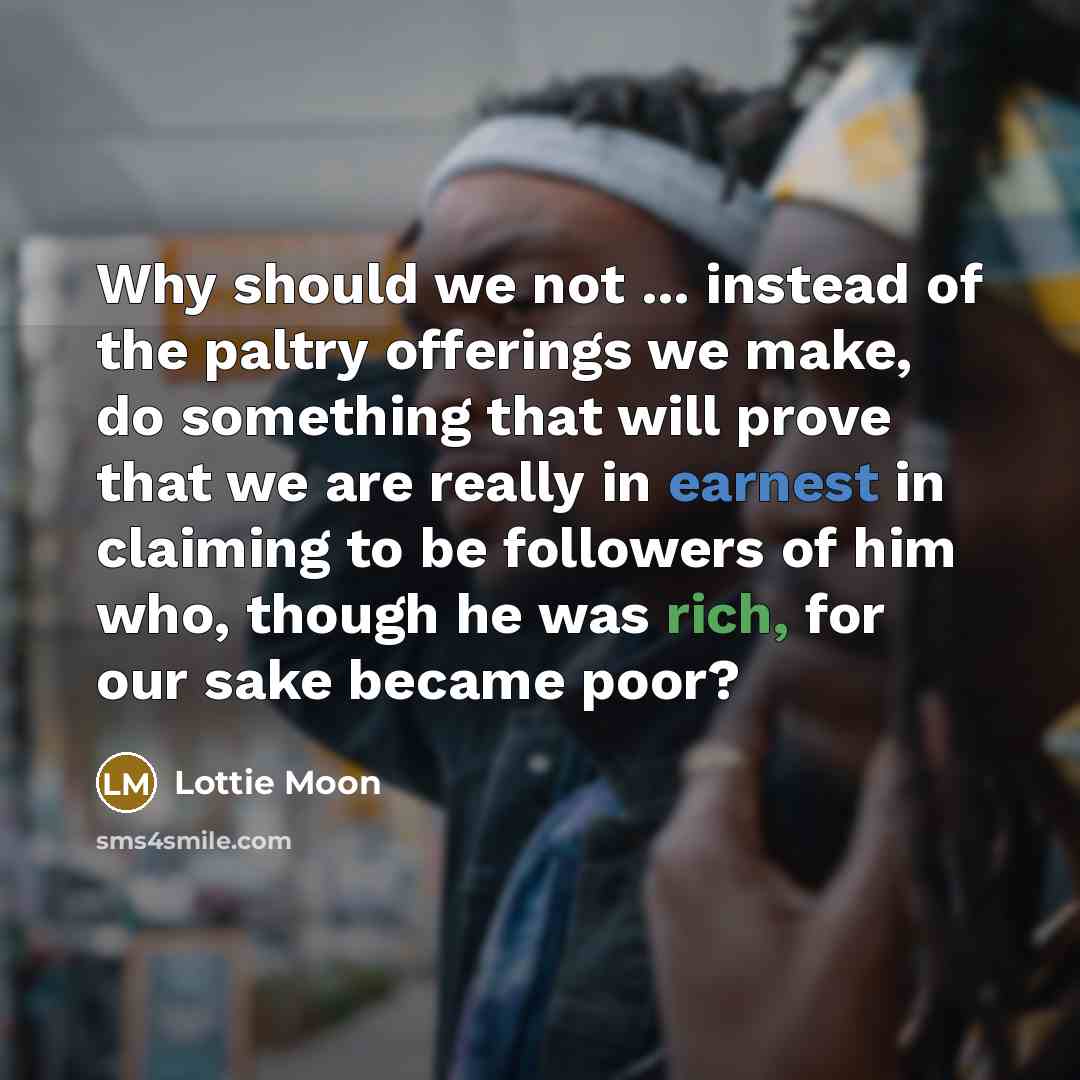 “Why should we not ... instead of the paltry offerings we make, do something that will prove that we are really in earnest in claiming to be followers of him who, though he was rich, for our sake became poor?” quote by Lottie Moon
