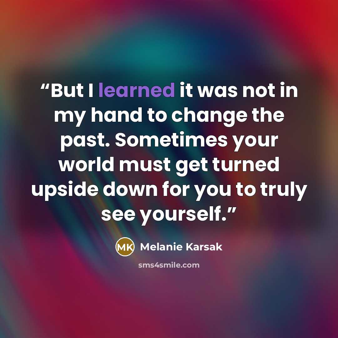 “But I learned it was not in my hand to change the past. Sometimes your world must get turned upside down for you to truly see yourself.” quote by Melanie Karsak