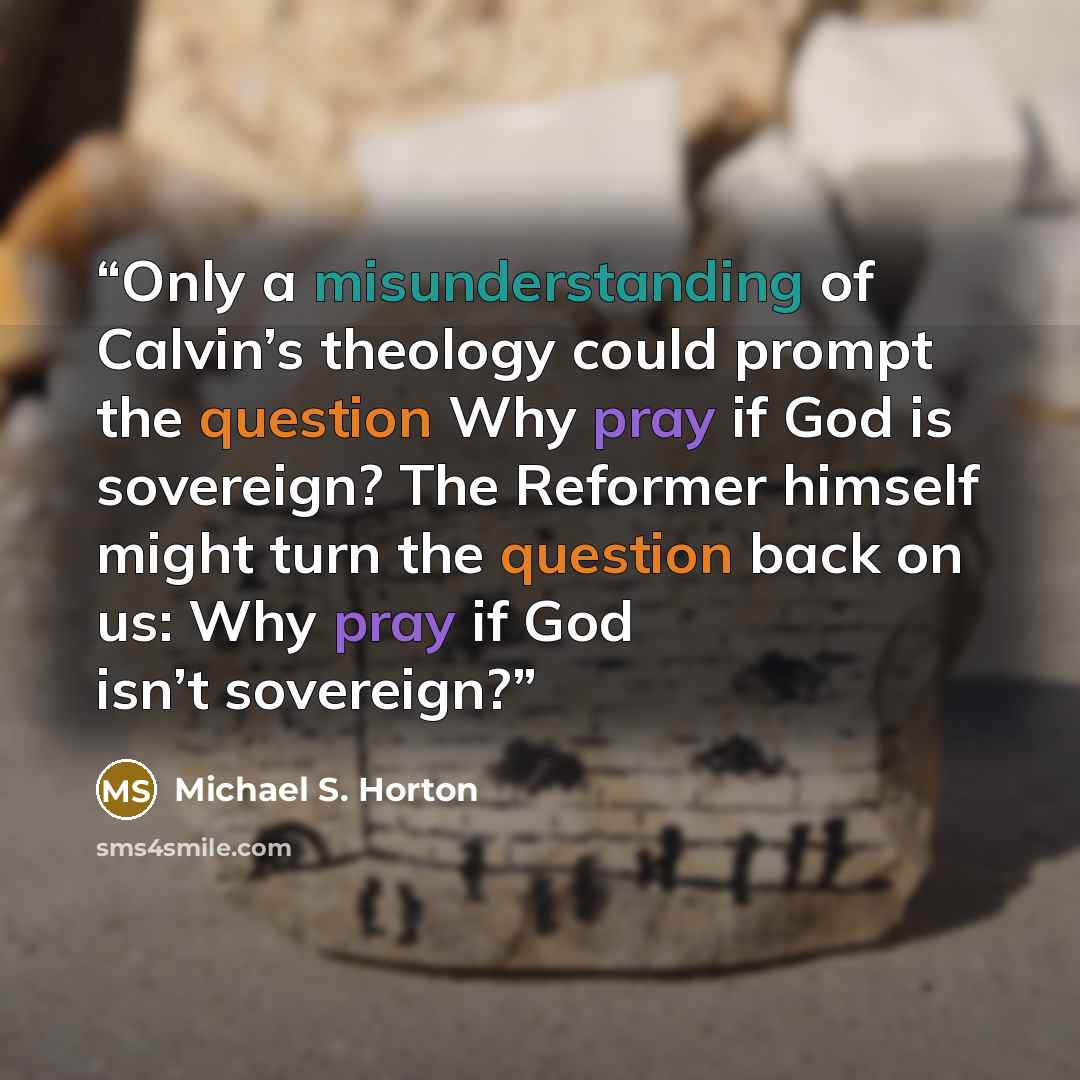 “Only a misunderstanding of Calvin’s theology could prompt the question Why pray if God is sovereign? The Reformer himself might turn the question back on us: Why pray if God isn’t sovereign?” quote by Michael S. Horton