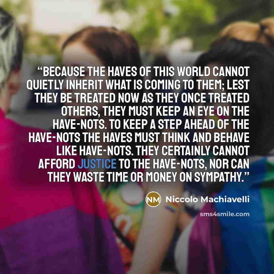 “because the haves of this world cannot quietly inherit what is coming to them; lest they be treated now as they once treated others, they must keep an eye on the have-nots. To keep a step ahead of the have-nots the haves must think and behave like have-nots. They certainly cannot afford justice to…” quote by Niccolò Machiavelli