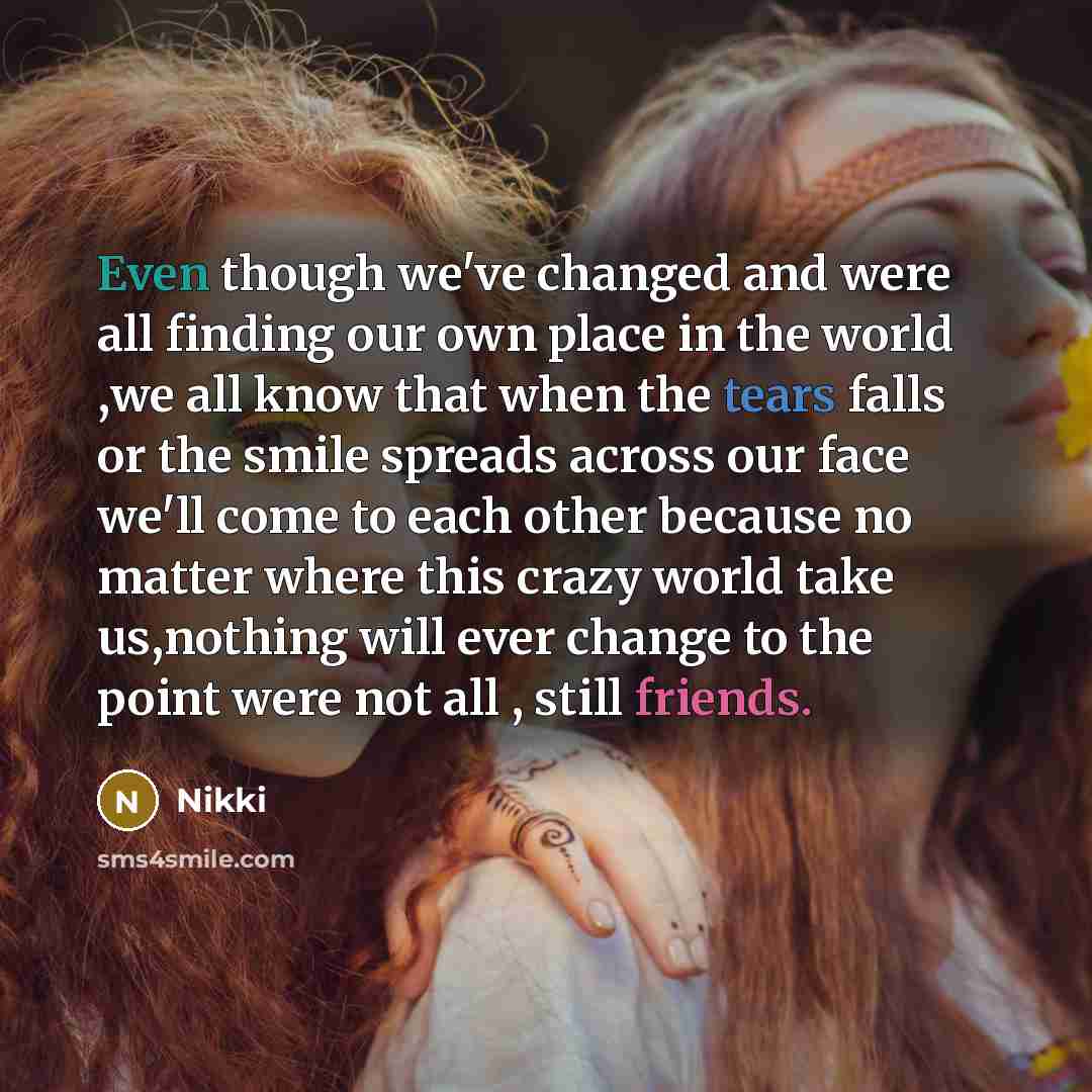 “Even though we've changed and were all finding our own place in the world ,we all know that when the tears falls or the smile spreads across our face we'll come to each other because no matter where this crazy world take us,nothing will ever change to the point were not all , still friends.” quote by Nikki