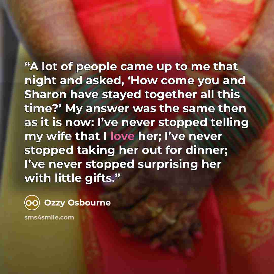 “A lot of people came up to me that night and asked, ‘How come you and Sharon have stayed together all this time?’ My answer was the same then as it is now: I’ve never stopped telling my wife that I love her; I’ve never stopped taking her out for dinner; I’ve never stopped surprising her with…” quote by Ozzy Osbourne