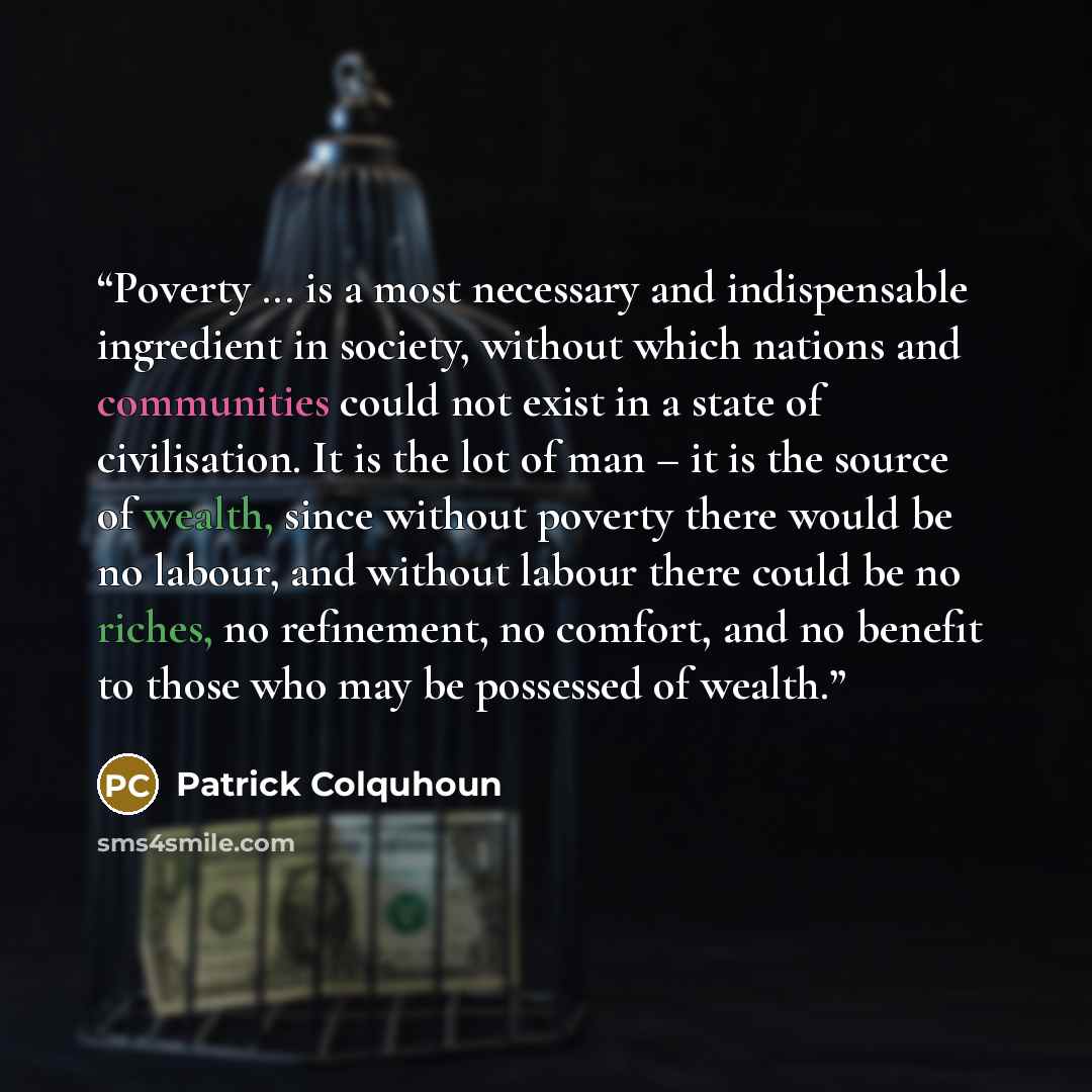 “Poverty ... is a most necessary and indispensable ingredient in society, without which nations and communities could not exist in a state of civilisation. It is the lot of man – it is the source of wealth, since without poverty there would be no labour, and without labour there could be no riches…” quote by Patrick Colquhoun