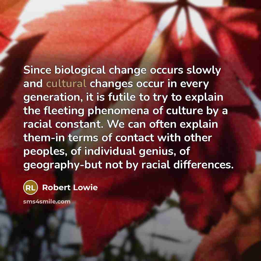 “Since biological change occurs slowly and cultural changes occur in every generation, it is futile to try to explain the fleeting phenomena of culture by a racial constant. We can often explain them-in terms of contact with other peoples, of individual genius, of geography-but not by racial…” quote by Robert Lowie