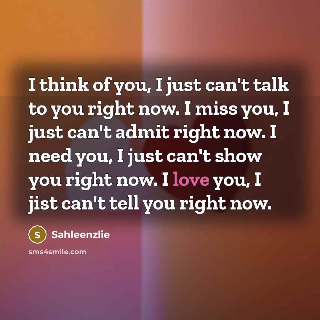 “I think of you, I just can't talk to you right now. I miss you, I just can't admit right now. I need you, I just can't show you right now. I love you, I jist can't tell you right now.” quote by Sahleenzlie