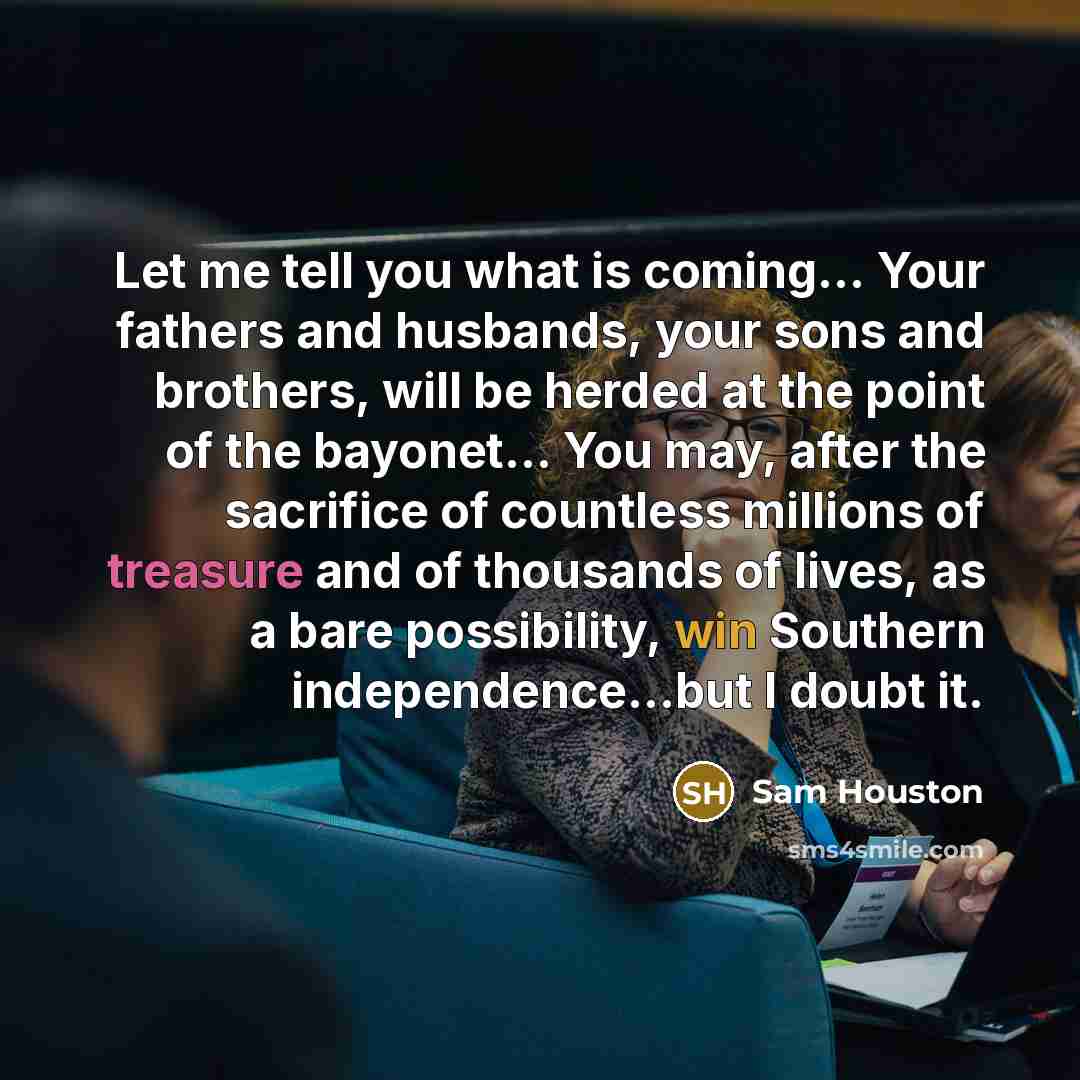 “Let me tell you what is coming… Your fathers and husbands, your sons and brothers, will be herded at the point of the bayonet... You may, after the sacrifice of countless millions of treasure and of thousands of lives, as a bare possibility, win Southern independence...but I doubt it.” quote by Sam Houston
