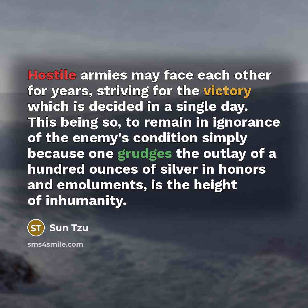 “Hostile armies may face each other for years, striving for the victory which is decided in a single day. This being so, to remain in ignorance of the enemy's condition simply because one grudges the outlay of a hundred ounces of silver in honors and emoluments, is the height of inhumanity.” quote by Sun Tzu
