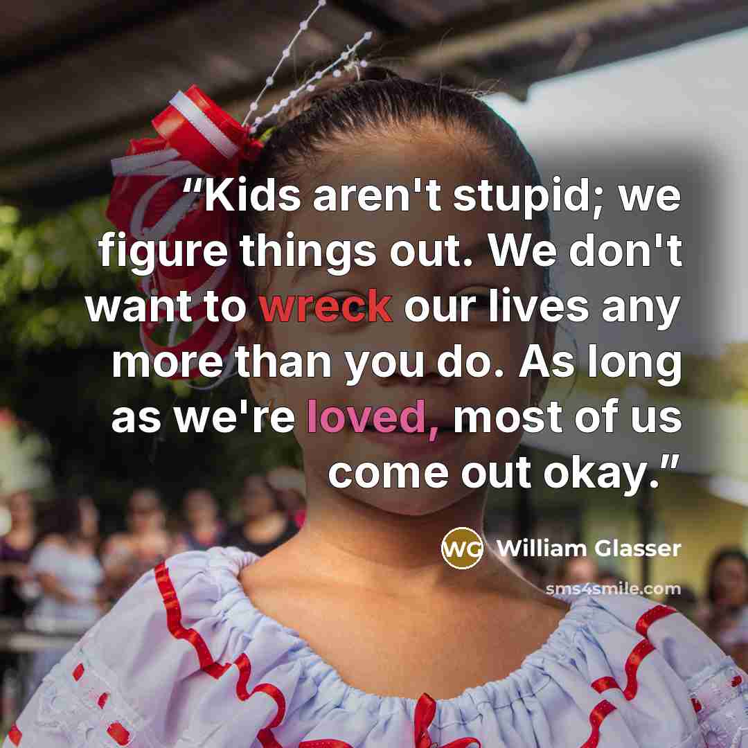 “Kids aren't stupid; we figure things out. We don't want to wreck our lives any more than you do. As long as we're loved, most of us come out okay.” quote by William Glasser