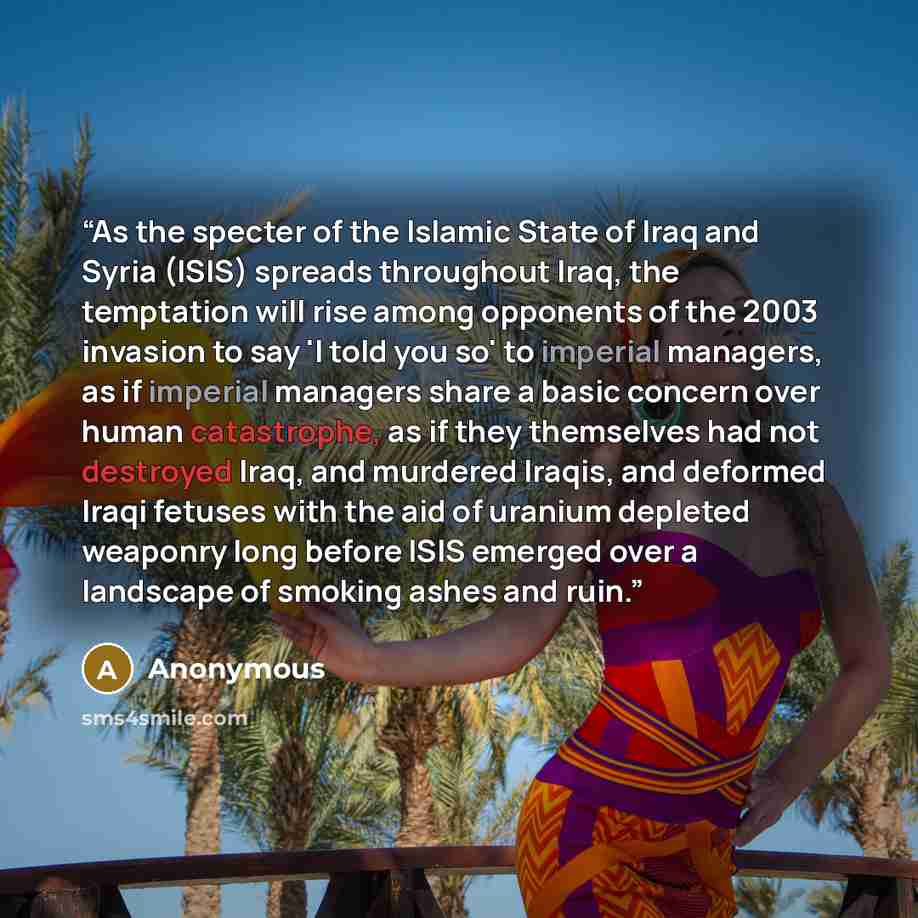 “As the specter of the Islamic State of Iraq and Syria (ISIS) spreads throughout Iraq, the temptation will rise among opponents of the 2003 invasion to say 'I told you so' to imperial managers, as if imperial managers share a basic concern over human catastrophe, as if they themselves had not…” quote by Anonymous
