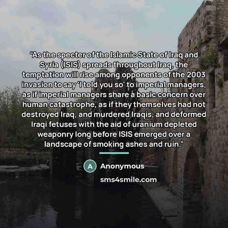 “As the specter of the Islamic State of Iraq and Syria (ISIS) spreads throughout Iraq, the temptation will rise among opponents of the 2003 invasion to say 'I told you so' to imperial managers, as if imperial managers share a basic concern over human catastrophe, as if they themselves had not…” quote by Anonymous