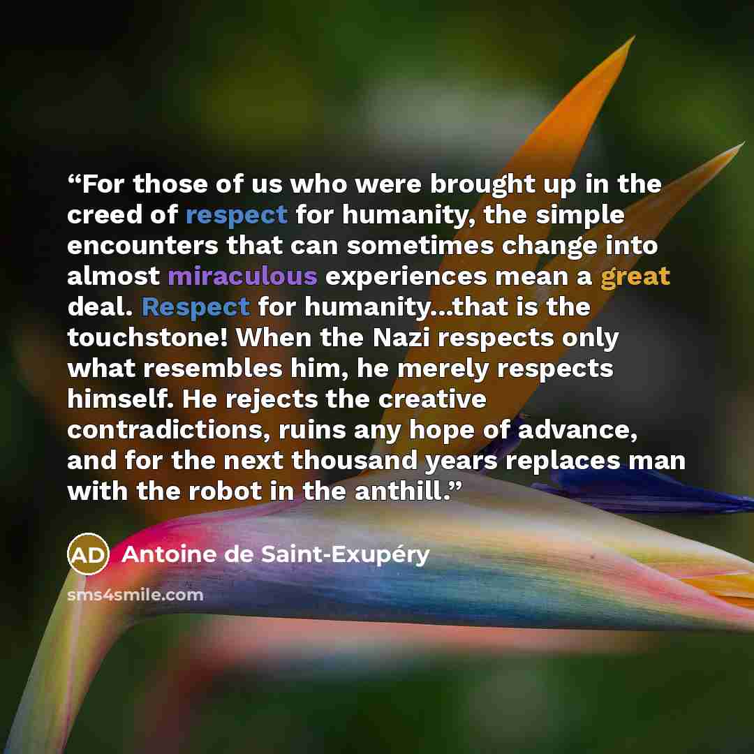 “For those of us who were brought up in the creed of respect for humanity, the simple encounters that can sometimes change into almost miraculous experiences mean a great deal. Respect for humanity...that is the touchstone! When the Nazi respects only what resembles him, he merely respects himself…” quote by Antoine de Saint-Exupéry