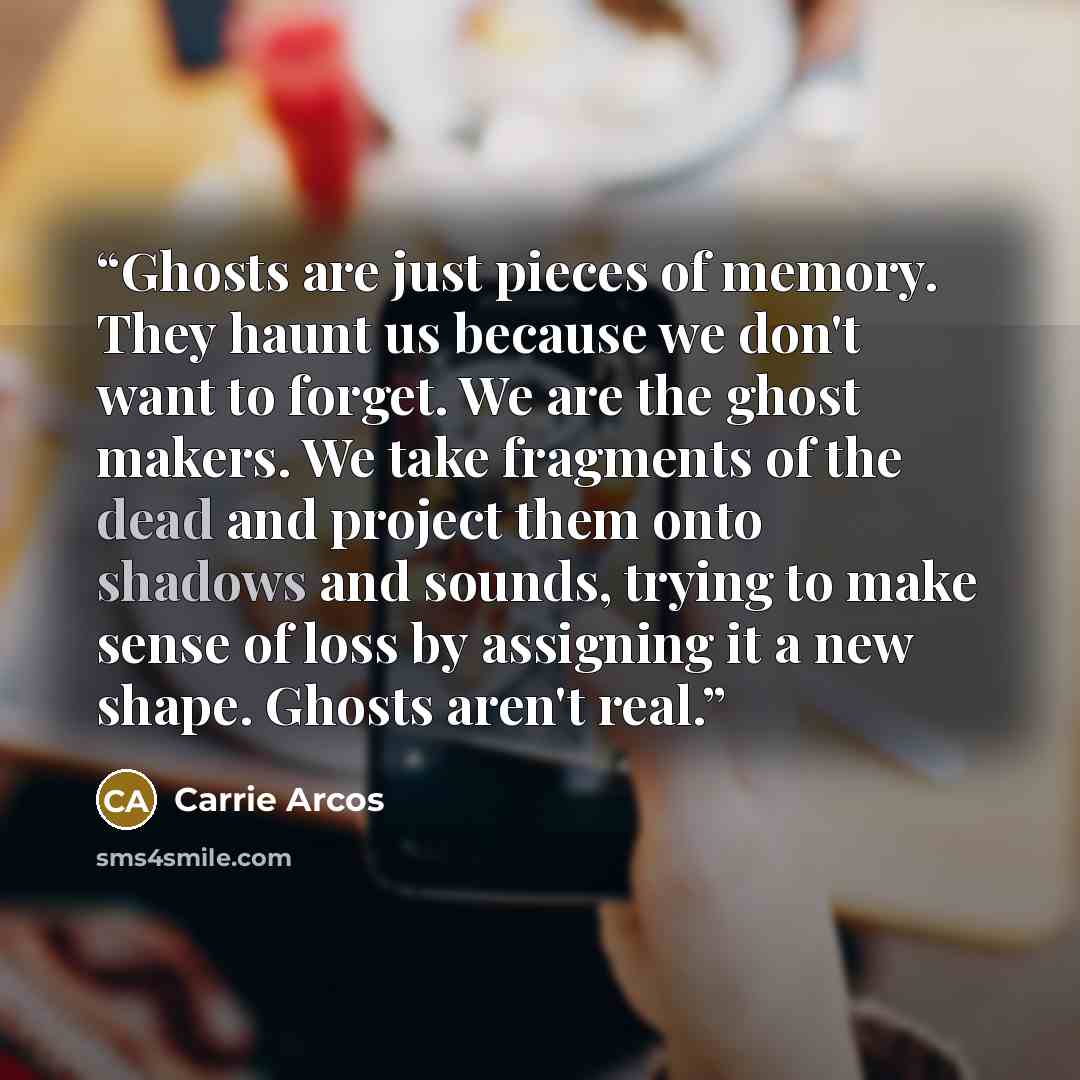 “Ghosts are just pieces of memory. They haunt us because we don't want to forget. We are the ghost makers. We take fragments of the dead and project them onto shadows and sounds, trying to make sense of loss by assigning it a new shape. Ghosts aren't real.” quote by Carrie Arcos