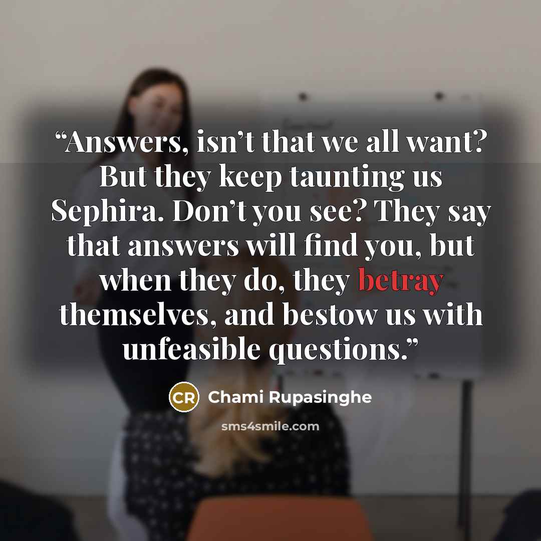 “Answers, isn’t that we all want? But they keep taunting us Sephira. Don’t you see? They say that answers will find you, but when they do, they betray themselves, and bestow us with unfeasible questions.” quote by Chami Rupasinghe