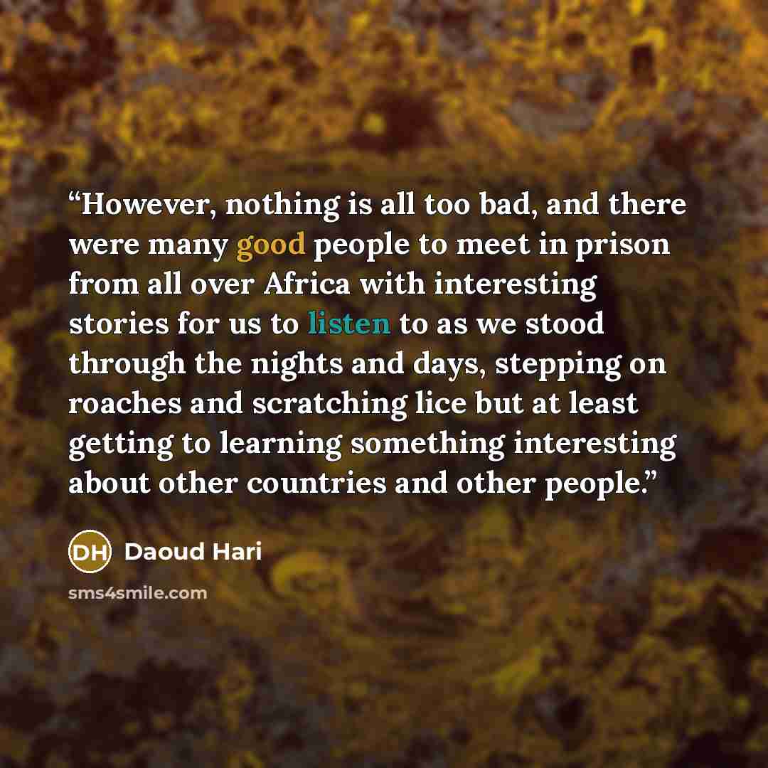 “However, nothing is all too bad, and there were many good people to meet in prison from all over Africa with interesting stories for us to listen to as we stood through the nights and days, stepping on roaches and scratching lice but at least getting to learning something interesting about other…” quote by Daoud Hari
