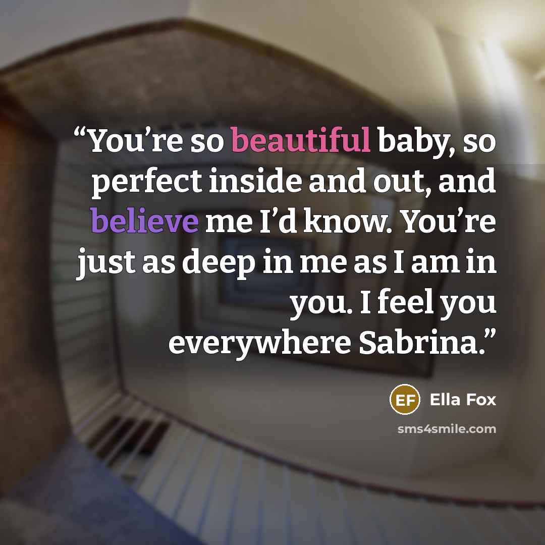 “You’re so beautiful baby, so perfect inside and out, and believe me I’d know. You’re just as deep in me as I am in you. I feel you everywhere Sabrina.” quote by Ella Fox