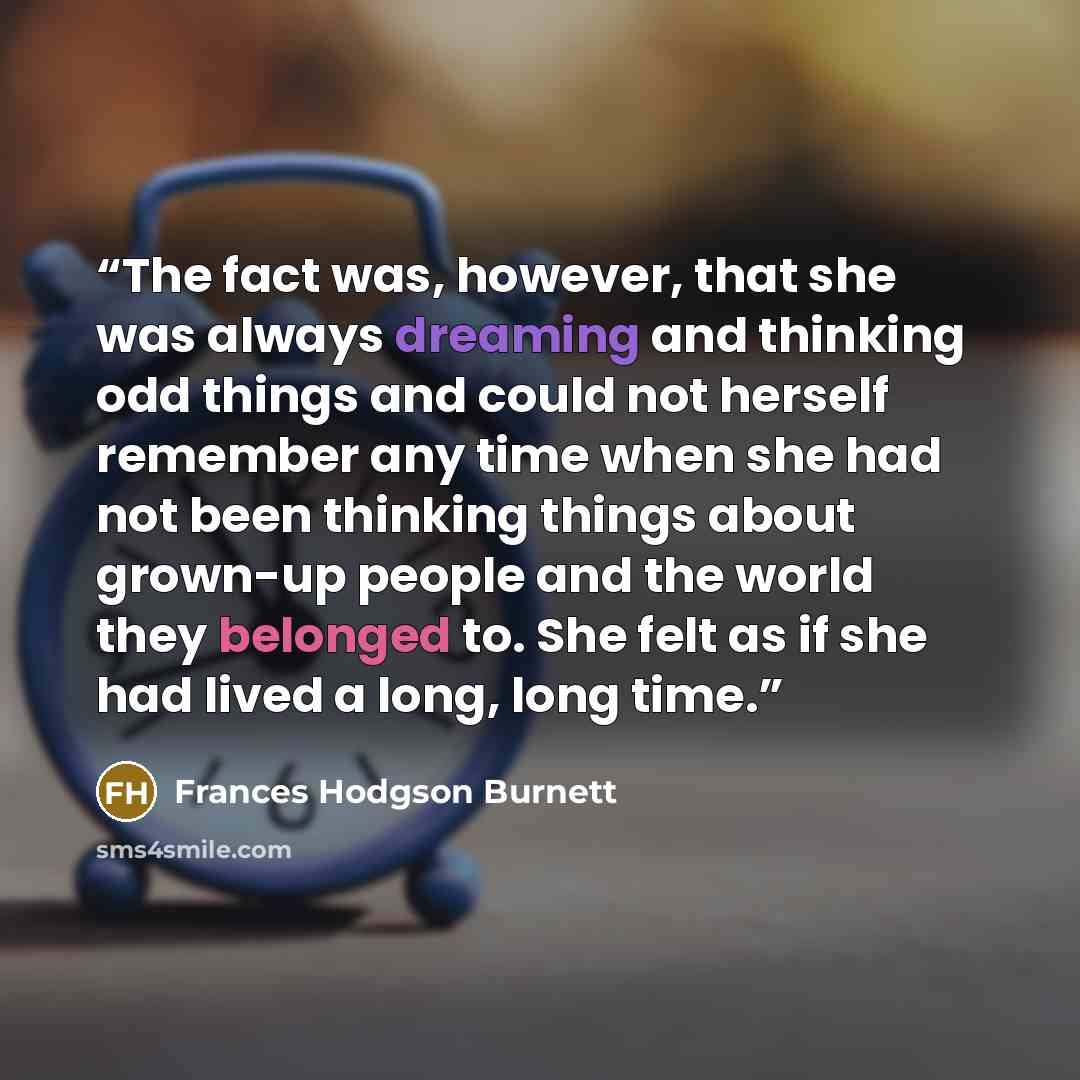 “The fact was, however, that she was always dreaming and thinking odd things and could not herself remember any time when she had not been thinking things about grown-up people and the world they belonged to. She felt as if she had lived a long, long time.” quote by Frances Hodgson Burnett