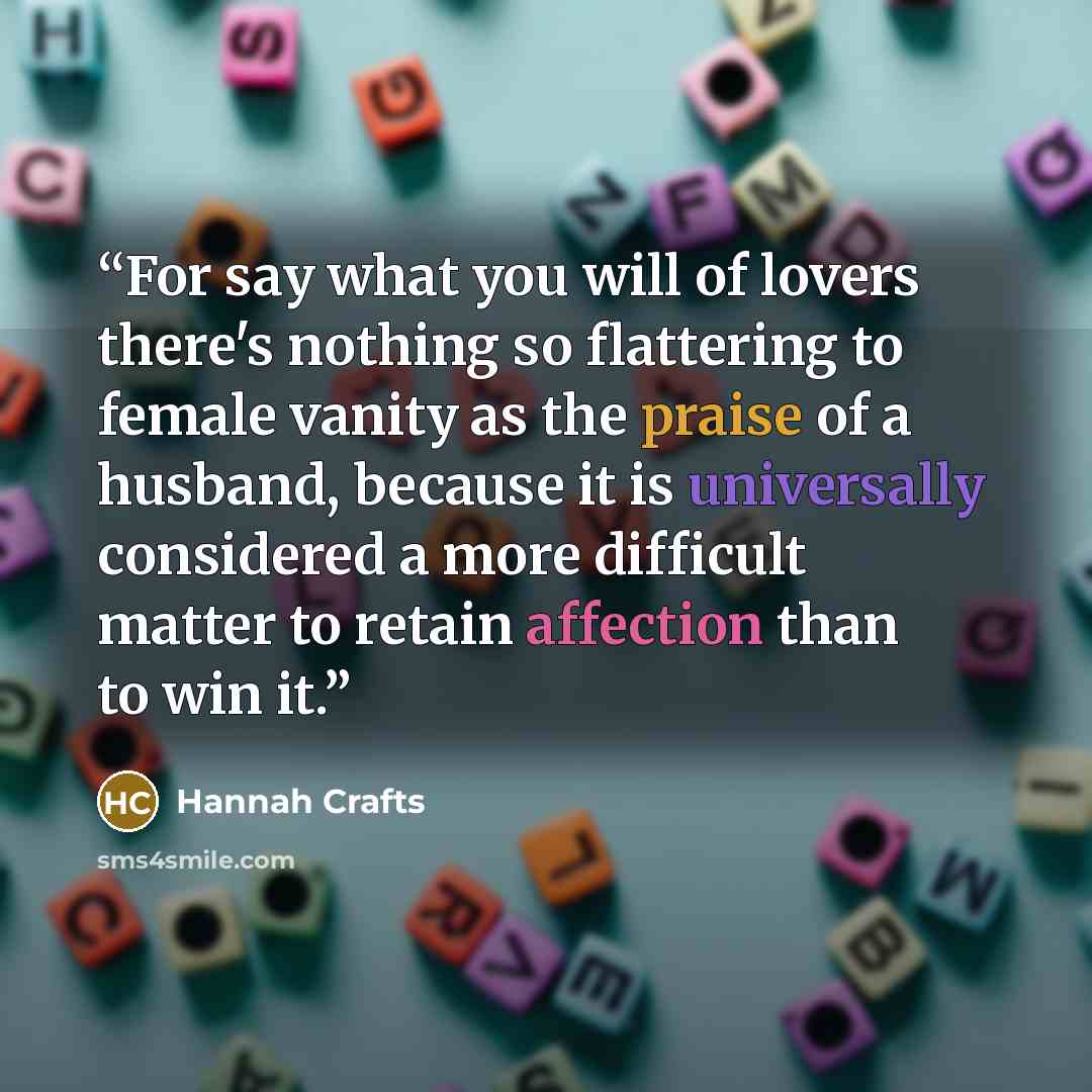 “For say what you will of lovers there's nothing so flattering to female vanity as the praise of a husband, because it is universally considered a more difficult matter to retain affection than to win it.” quote by Hannah Crafts