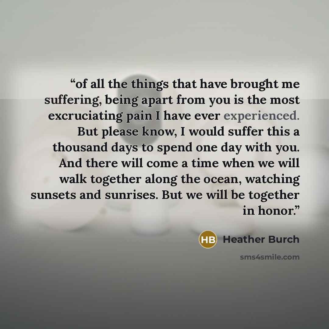 “of all the things that have brought me suffering, being apart from you is the most excruciating pain I have ever experienced. But please know, I would suffer this a thousand days to spend one day with you. And there will come a time when we will walk together along the ocean, watching sunsets and…” quote by Heather Burch