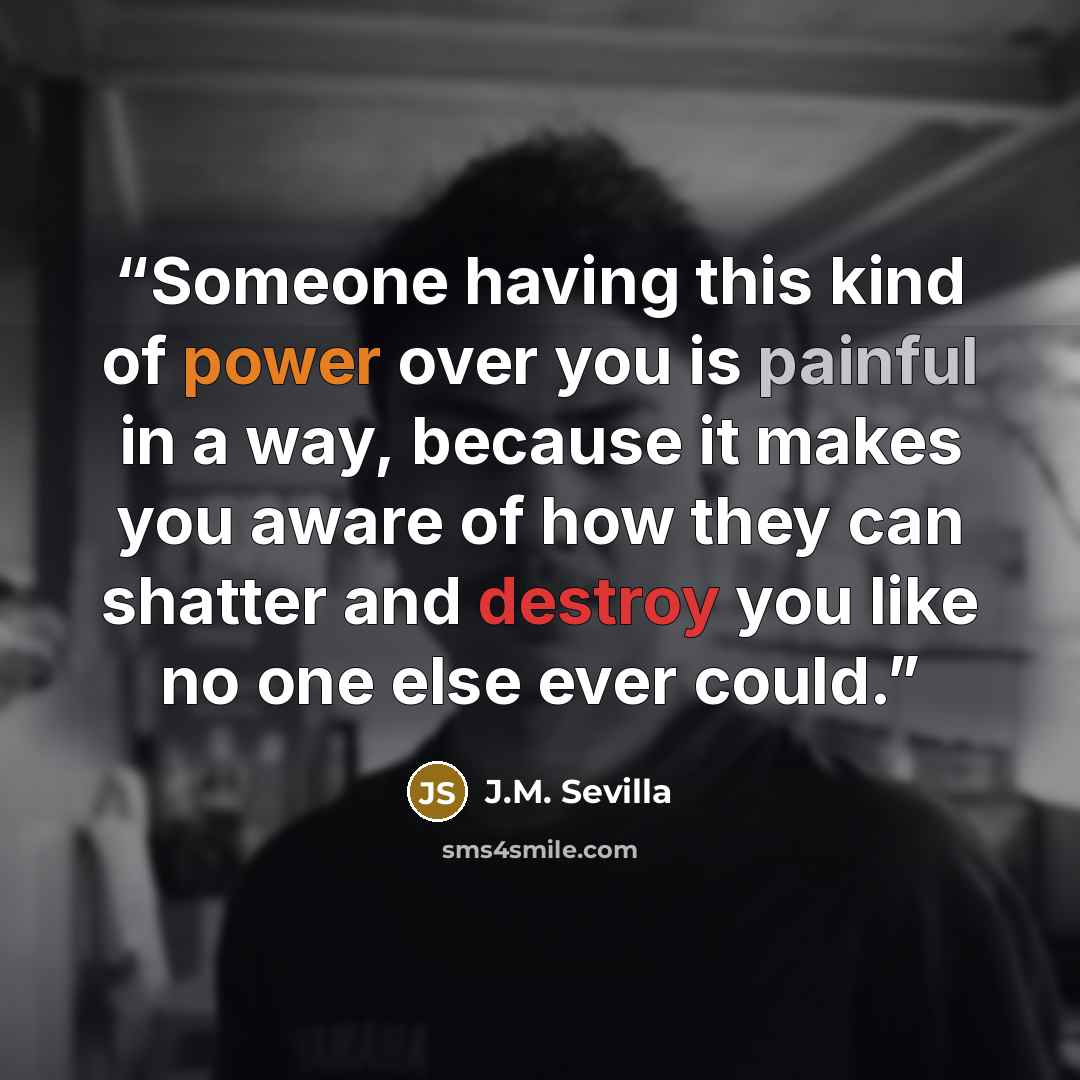 “Someone having this kind of power over you is painful in a way, because it makes you aware of how they can shatter and destroy you like no one else ever could.” quote by J.M. Sevilla