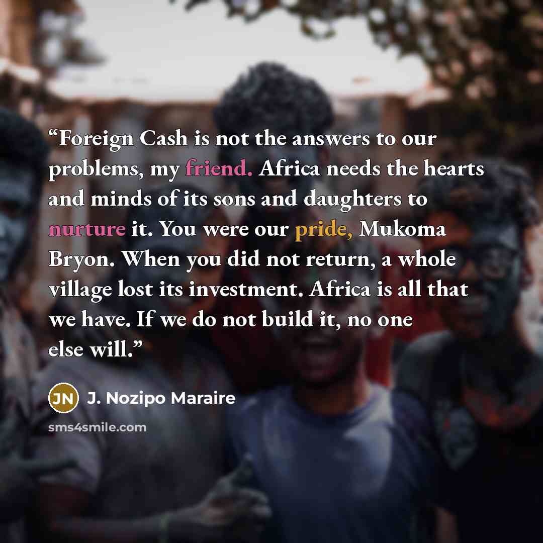 “Foreign Cash is not the answers to our problems, my friend. Africa needs the hearts and minds of its sons and daughters to nurture it. You were our pride, Mukoma Bryon. When you did not return, a whole village lost its investment. Africa is all that we have. If we do not build it, no one else will.” quote by J. Nozipo Maraire