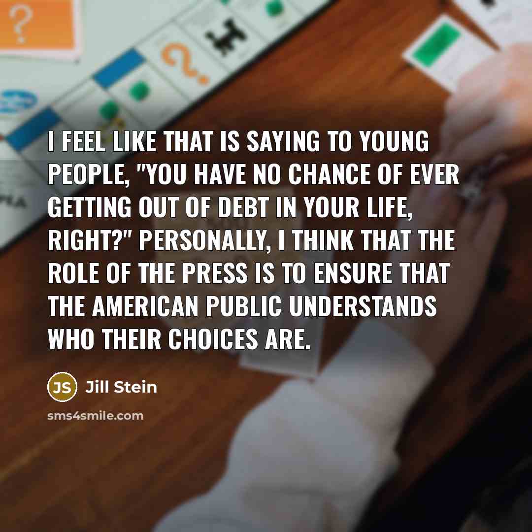 “I feel like that is saying to young people, "You have no chance of ever getting out of debt in your life, right?" Personally, I think that the role of the press is to ensure that the American public understands who their choices are.” quote by Jill Stein