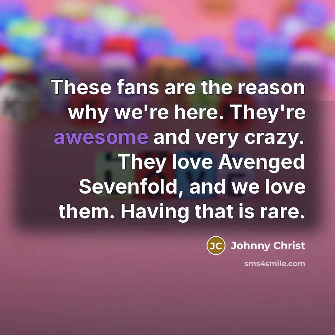 “These fans are the reason why we're here. They're awesome and very crazy. They love Avenged Sevenfold, and we love them. Having that is rare.” quote by Johnny Christ