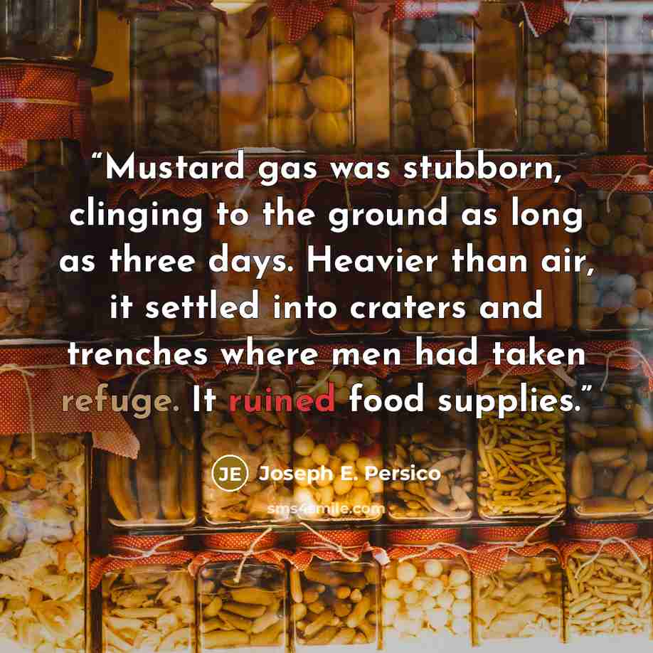 “Mustard gas was stubborn, clinging to the ground as long as three days. Heavier than air, it settled into craters and trenches where men had taken refuge. It ruined food supplies.” quote by Joseph E. Persico