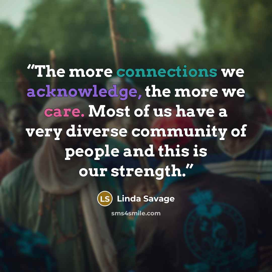 “The more connections we acknowledge, the more we care. Most of us have a very diverse community of people and this is our strength.” quote by Linda Savage