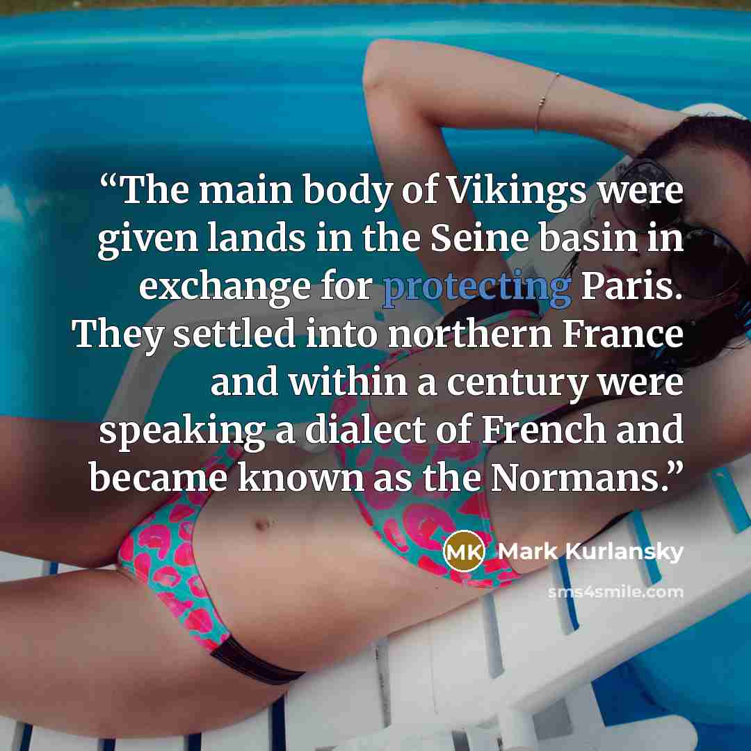 “The main body of Vikings were given lands in the Seine basin in exchange for protecting Paris. They settled into northern France and within a century were speaking a dialect of French and became known as the Normans.” quote by Mark Kurlansky